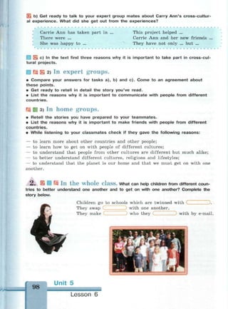 f*L b) Get ready to talk to your expert group mates about Carry Ann's cross-cultur­
al experience. What did she get out from the experiences?
Carrie Ann has taken part in ...
There were ...
She was happy to ...
This project helped ...
Carrie Ann and her new friends
They have not only ... but ...
Jk c) In the text find three reasons why it is important to take part in cross-cul­
tural projects.
Гз S 2) In expert groups.
• Compare your answers for tasks a), b) and c). Come to an agreement about
these points.
• Get ready to retell in detail the story you've read.
• List the reasons why it is important to communicate with people from different
countries.
J£g ЙЯ 3) In home groups.
• Retell the stories you have prepared to your teammates.
• List the reasons why it is important to make friends with people from different
countries.
• While listening to your classmates check if they gave the following reasons:
— to learn more about other countries and other people;
— to learn how to get on with people of different cultures;
— to understand that people from other cultures are different but much alike;
— to better understand different cultures, religions and lifestyles;
— to understand that the planet is our home and that we must get on with one
another.
2 . E Ш Щ I n t h e w h o l e C l a s s . What can help children from different coun­
tries to better understand one another and to get on with one another? Complete the
story below.
98
Children go to schools which are twinned with
) with one another,
who they
.
They swap
They make with by e-mail.
Unit 5
Lesson 6
 