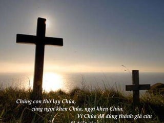 Chúng con thờ lạy Chúa,  cùng ngợi khen Chúa, ngợi khen Chúa.  Vì Chúa đã dùng thánh giá cứu độ trần gian. 