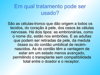 Em qual tratamento pode ser usado? São as células-tronco que dão origem a todos os tecidos, do coração à pele, dos ossos às células nervosas. Há dois tipos: as embrionárias, como o nome diz, estão nos embriões. E as adultas que podem ser retiradas da pele, da medula óssea ou do cordão umbilical de recém-nascidos. As do cordão têm a vantagem de estar em um estado menos avançado, permitindo o transplante sem compatibilidade total entre o doador e o receptor.  