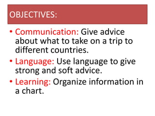 OBJECTIVES:
• Communication: Give advice
about what to take on a trip to
different countries.
• Language: Use language to give
strong and soft advice.
• Learning: Organize information in
a chart.