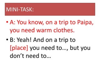 MINI-TASK:

• A: You know, on a trip to Paipa,
  you need warm clothes.
• B: Yeah! And on a trip to
  [place] you need to…, but you
  don’t need to…
 