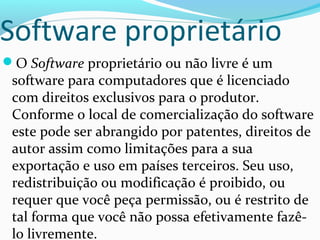 Software proprietário
O Software proprietário ou não livre é um
 software para computadores que é licenciado
 com direitos exclusivos para o produtor.
 Conforme o local de comercialização do software
 este pode ser abrangido por patentes, direitos de
 autor assim como limitações para a sua
 exportação e uso em países terceiros. Seu uso,
 redistribuição ou modificação é proibido, ou
 requer que você peça permissão, ou é restrito de
 tal forma que você não possa efetivamente fazê-
 lo livremente.
 