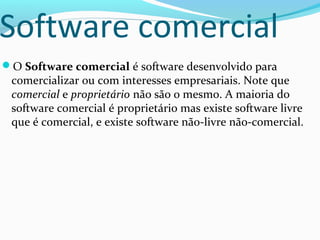 Software comercial
O Software comercial é software desenvolvido para
 comercializar ou com interesses empresariais. Note que
 comercial e proprietário não são o mesmo. A maioria do
 software comercial é proprietário mas existe software livre
 que é comercial, e existe software não-livre não-comercial.
 