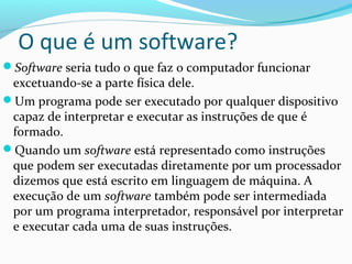 O que é um software?
Software seria tudo o que faz o computador funcionar
 excetuando-se a parte física dele.
Um programa pode ser executado por qualquer dispositivo
 capaz de interpretar e executar as instruções de que é
 formado.
Quando um software está representado como instruções
 que podem ser executadas diretamente por um processador
 dizemos que está escrito em linguagem de máquina. A
 execução de um software também pode ser intermediada
 por um programa interpretador, responsável por interpretar
 e executar cada uma de suas instruções.
 