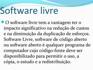 Software livre
O software livre tem a vantagem ter o
 impacto significativo na redução de custos
 e na diminuição da duplicação de esforços.
 Software Livre, software de código aberto
 ou software aberto é qualquer programa de
 computador cujo código-fonte deve ser
 disponibilizado para permitir o uso, a
 cópia, o estudo e a redistribuição.
 