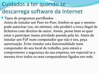 Cuidados a ter quando se
descarrega software da Internet
Tipos de programas partilhados
 Antes de instalar um Peer-to-Peer, lembre-se que o mesmo
 pode autorizar (ou, no mínimo, não proibir) a troca ilegal de
 ficheiros com direitos de autor. Assim, pense bem se quer
 estar a participar numa atividade punida pela lei. Antes de
 instalar um P2P num computador que não é seu, peça
 autorização. Evite instalar esta funcionalidade num
 computador do seu local de trabalho, pois estará a
 comprometer a segurança da sua empresa, em especial se a
 mesma tiver todos os seus computadores ligados em rede.
 