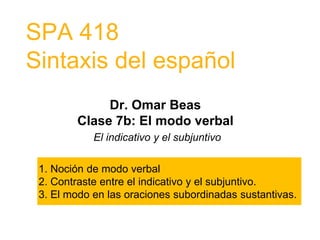 SPA 418
Sintaxis del español
Dr. Omar Beas
Clase 7b: El modo verbal
El indicativo y el subjuntivo
1. Noción de modo verbal
2. Contraste entre el indicativo y el subjuntivo.
3. El modo en las oraciones subordinadas sustantivas.
 