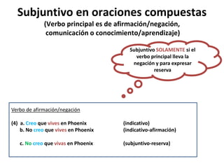Subjuntivo en oraciones compuestas
(Verbo principal es de afirmación/negación,
comunicación o conocimiento/aprendizaje)
Verbo de afirmación/negación
(4) a. Creo que vives en Phoenix (indicativo)
b. No creo que vives en Phoenix (indicativo-afirmación)
c. No creo que vivas en Phoenix (subjuntivo-reserva)
Subjuntivo SOLAMENTE si el
verbo principal lleva la
negación y para expresar
reserva
 