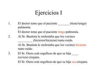 Ejercicios I
1. El doctor teme que el paciente _______ (tiene/tenga)
pulmonía.
El doctor teme que el paciente tenga pulmonía.
2. Al Sr. Bautista le molestaba que los vecinos
_________ (hicieron/hicieran) tanto ruido.
Al Sr. Bautista le molestaba que los vecinos hicieran
tanto ruido.
3. El Sr. Otero está orgulloso de que su hija ____
(es/sea) cirujana.
El Sr. Otero está orgulloso de que su hija sea cirujana.
 