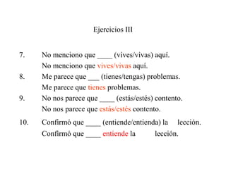 Ejercicios III
7. No menciono que ____ (vives/vivas) aquí.
No menciono que vives/vivas aquí.
8. Me parece que ___ (tienes/tengas) problemas.
Me parece que tienes problemas.
9. No nos parece que ____ (estás/estés) contento.
No nos parece que estás/estés contento.
10. Confirmó que ____ (entiende/entienda) la lección.
Confirmó que ____ entiende la lección.
 