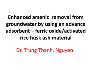 Enhanced arsenic removal from
groundwater by using an advance
adsorbent – ferric oxide/activated
rice husk ash material
Dr. Trung Thanh, Nguyen
 