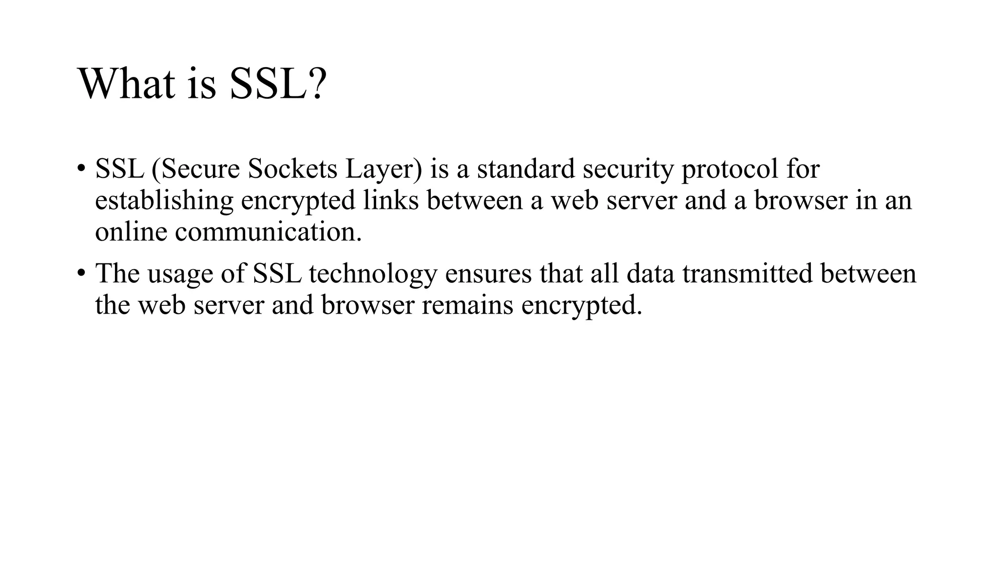 What is SSL?
• SSL (Secure Sockets Layer) is a standard security protocol for
establishing encrypted links between a web server and a browser in an
online communication.
• The usage of SSL technology ensures that all data transmitted between
the web server and browser remains encrypted.
 