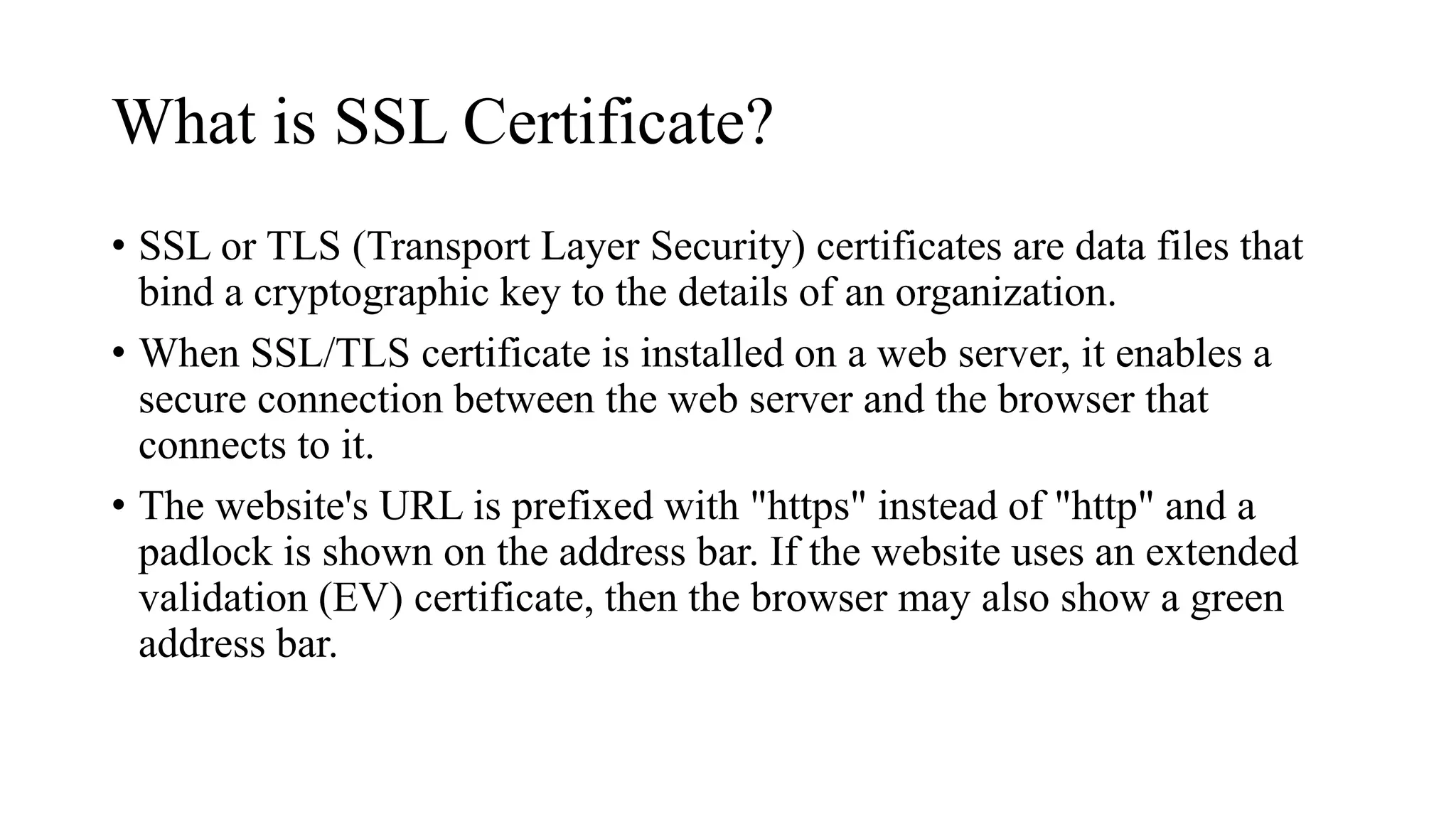 What is SSL Certificate?
• SSL or TLS (Transport Layer Security) certificates are data files that
bind a cryptographic key to the details of an organization.
• When SSL/TLS certificate is installed on a web server, it enables a
secure connection between the web server and the browser that
connects to it.
• The website's URL is prefixed with "https" instead of "http" and a
padlock is shown on the address bar. If the website uses an extended
validation (EV) certificate, then the browser may also show a green
address bar.
 