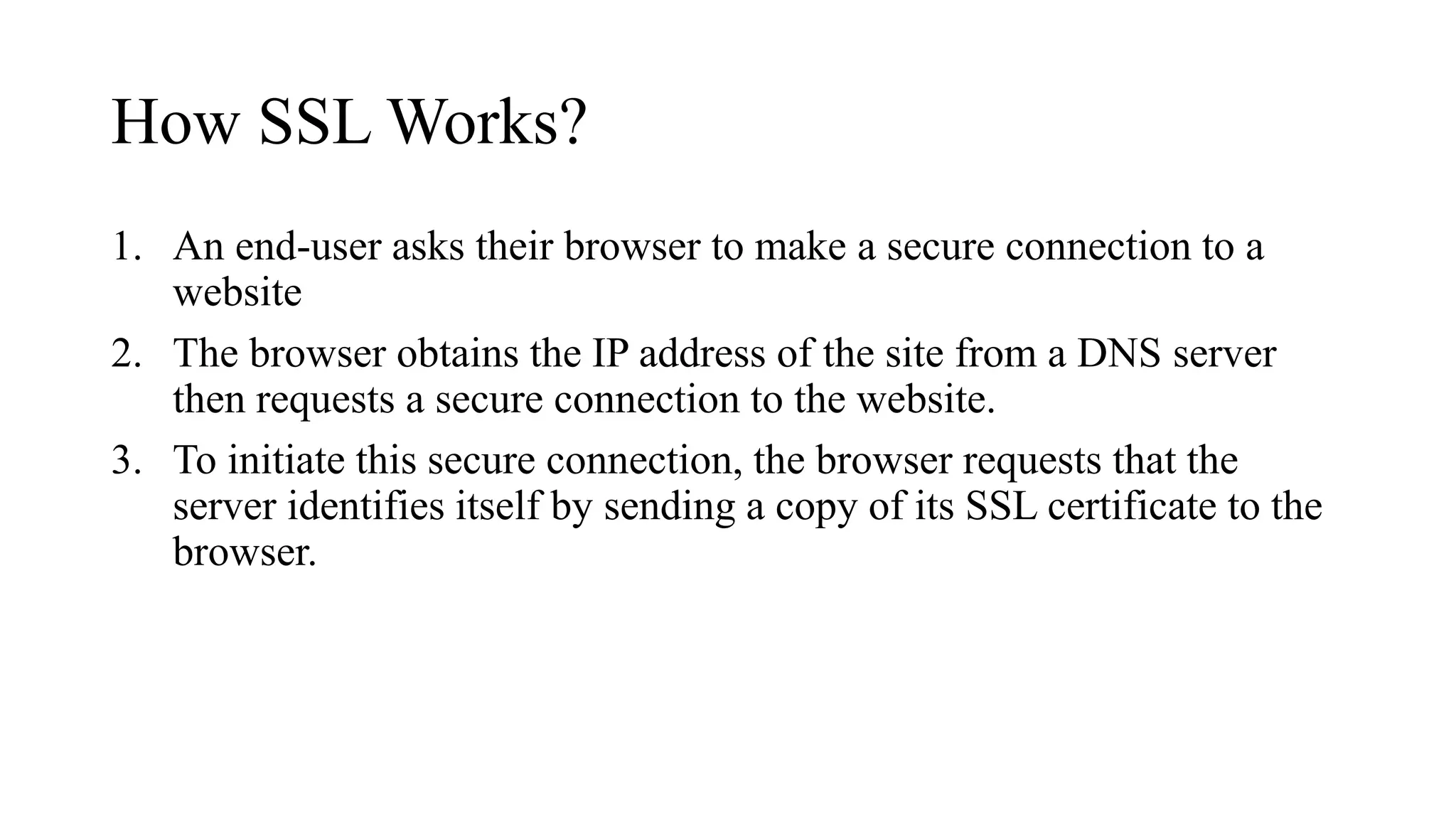 How SSL Works?
1. An end-user asks their browser to make a secure connection to a
website
2. The browser obtains the IP address of the site from a DNS server
then requests a secure connection to the website.
3. To initiate this secure connection, the browser requests that the
server identifies itself by sending a copy of its SSL certificate to the
browser.
 