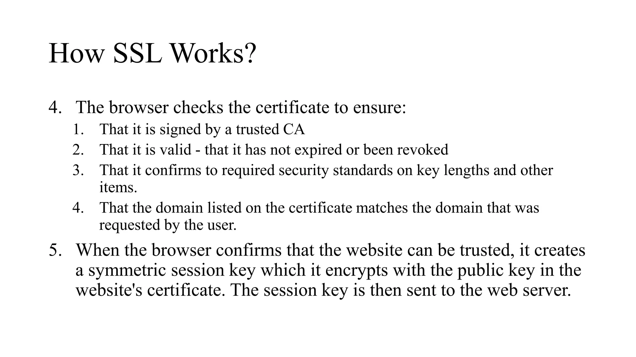 How SSL Works?
4. The browser checks the certificate to ensure:
1. That it is signed by a trusted CA
2. That it is valid - that it has not expired or been revoked
3. That it confirms to required security standards on key lengths and other
items.
4. That the domain listed on the certificate matches the domain that was
requested by the user.
5. When the browser confirms that the website can be trusted, it creates
a symmetric session key which it encrypts with the public key in the
website's certificate. The session key is then sent to the web server.
 