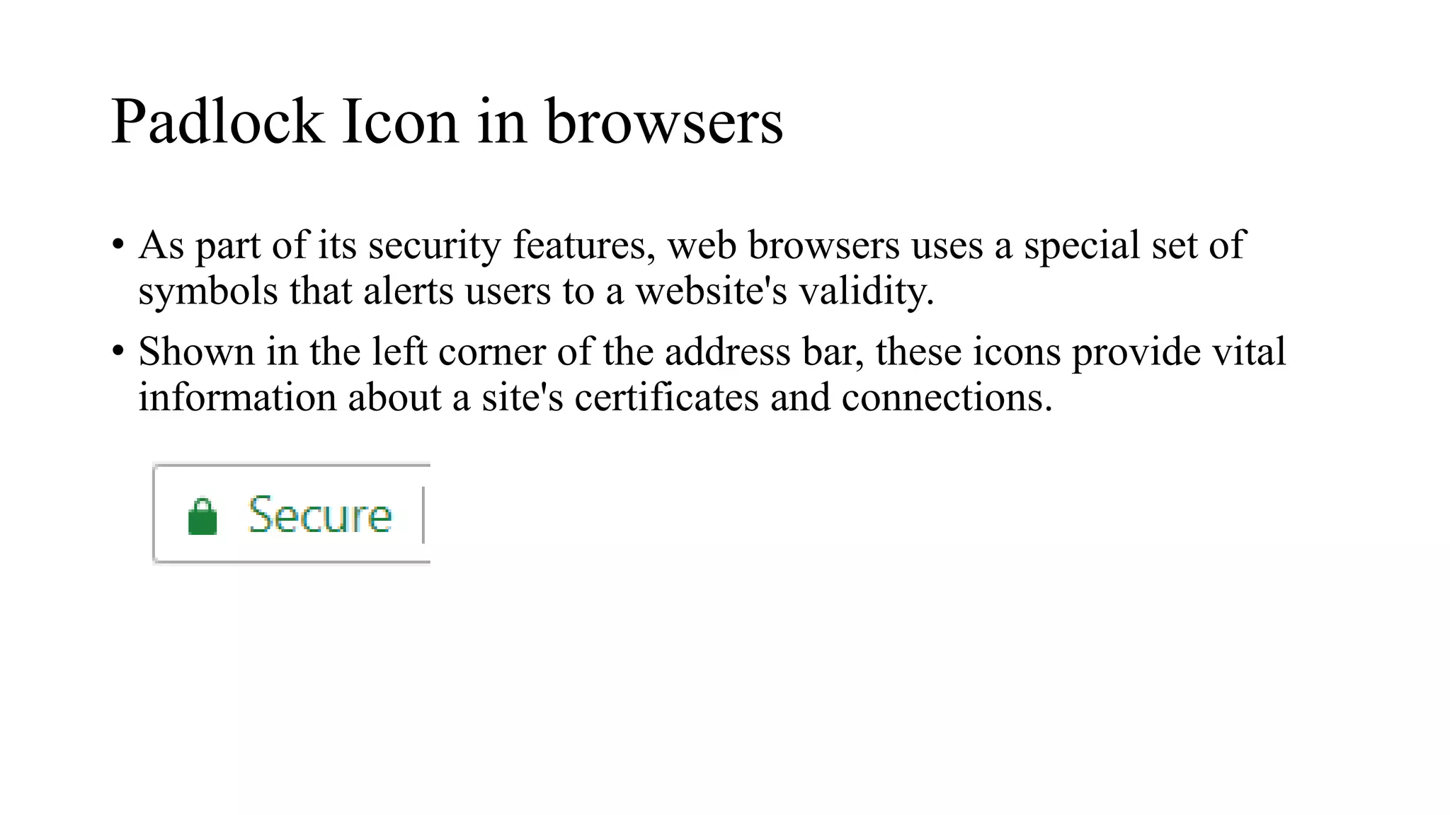 Padlock Icon in browsers
• As part of its security features, web browsers uses a special set of
symbols that alerts users to a website's validity.
• Shown in the left corner of the address bar, these icons provide vital
information about a site's certificates and connections.
 