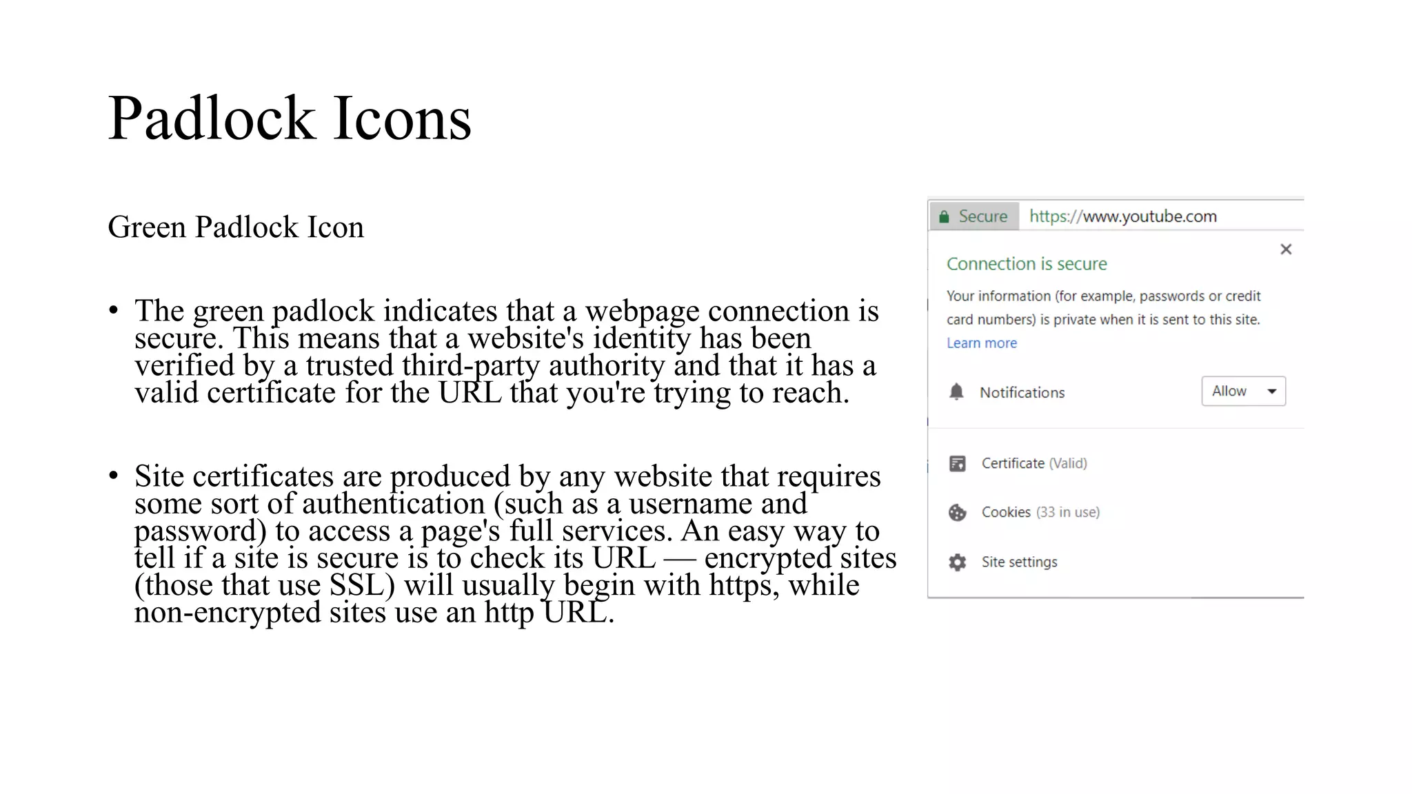 Padlock Icons
Green Padlock Icon
• The green padlock indicates that a webpage connection is
secure. This means that a website's identity has been
verified by a trusted third-party authority and that it has a
valid certificate for the URL that you're trying to reach.
• Site certificates are produced by any website that requires
some sort of authentication (such as a username and
password) to access a page's full services. An easy way to
tell if a site is secure is to check its URL — encrypted sites
(those that use SSL) will usually begin with https, while
non-encrypted sites use an http URL.
 