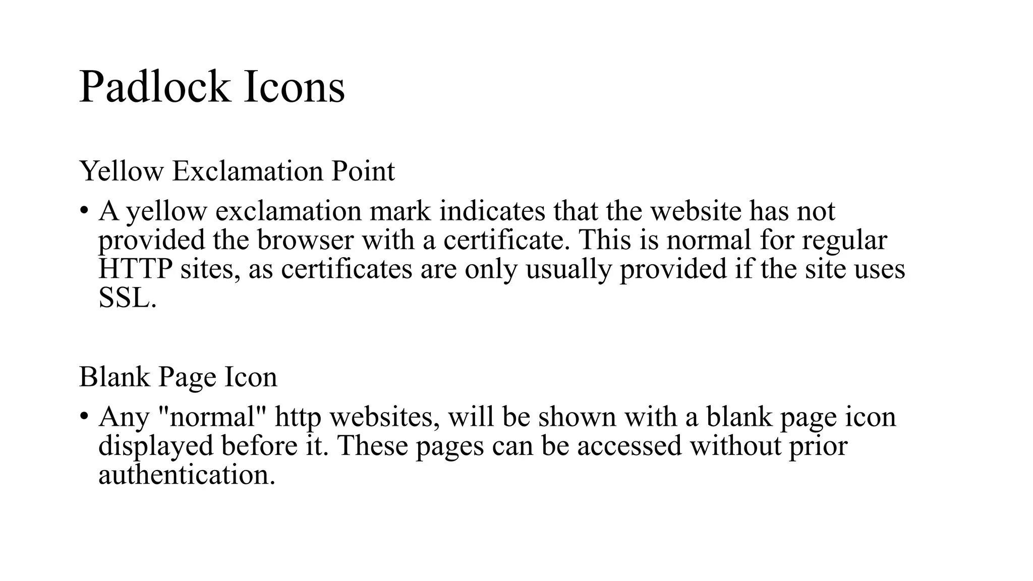 Padlock Icons
Yellow Exclamation Point
• A yellow exclamation mark indicates that the website has not
provided the browser with a certificate. This is normal for regular
HTTP sites, as certificates are only usually provided if the site uses
SSL.
Blank Page Icon
• Any "normal" http websites, will be shown with a blank page icon
displayed before it. These pages can be accessed without prior
authentication.
 