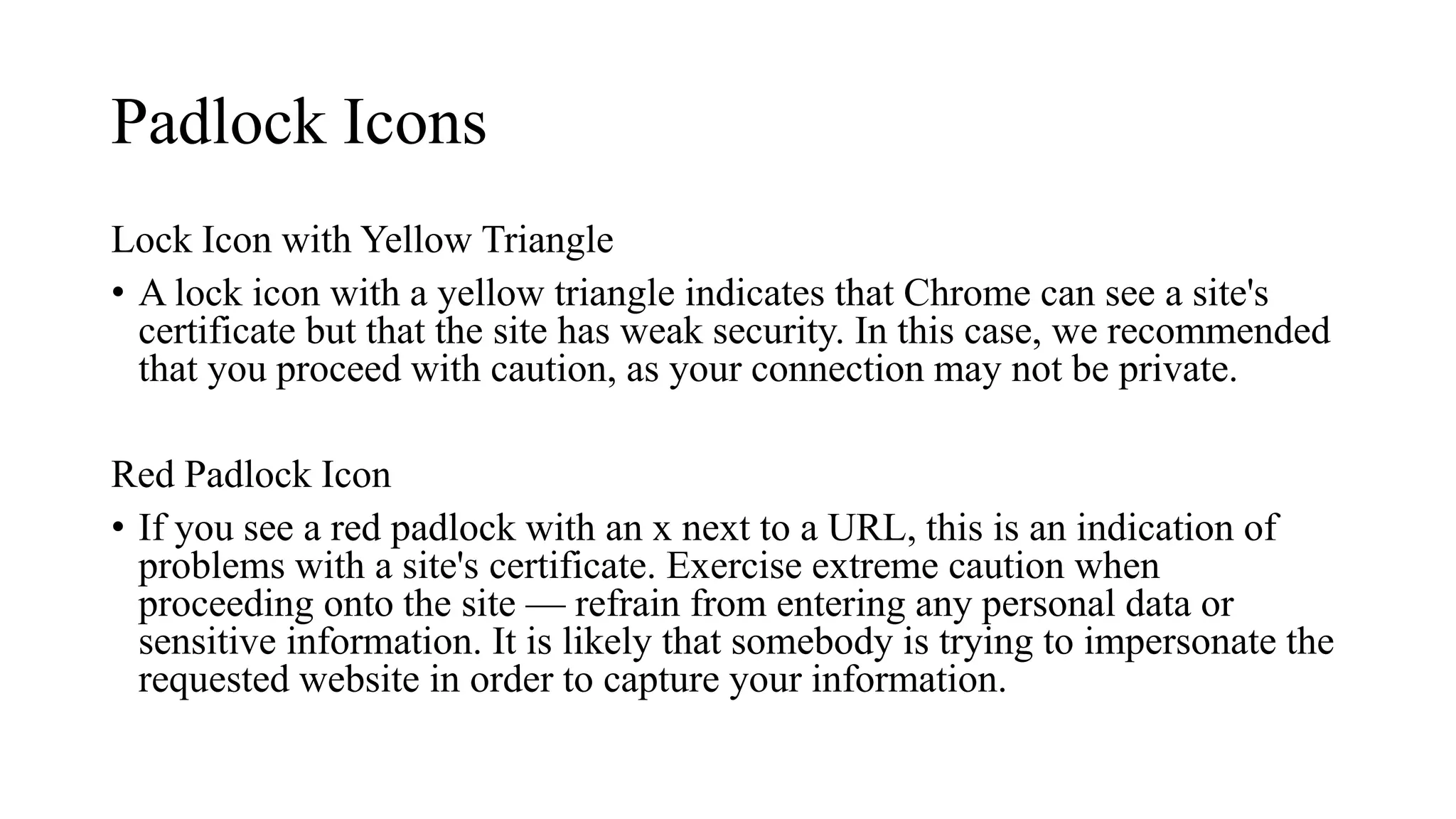 Padlock Icons
Lock Icon with Yellow Triangle
• A lock icon with a yellow triangle indicates that Chrome can see a site's
certificate but that the site has weak security. In this case, we recommended
that you proceed with caution, as your connection may not be private.
Red Padlock Icon
• If you see a red padlock with an x next to a URL, this is an indication of
problems with a site's certificate. Exercise extreme caution when
proceeding onto the site — refrain from entering any personal data or
sensitive information. It is likely that somebody is trying to impersonate the
requested website in order to capture your information.
 