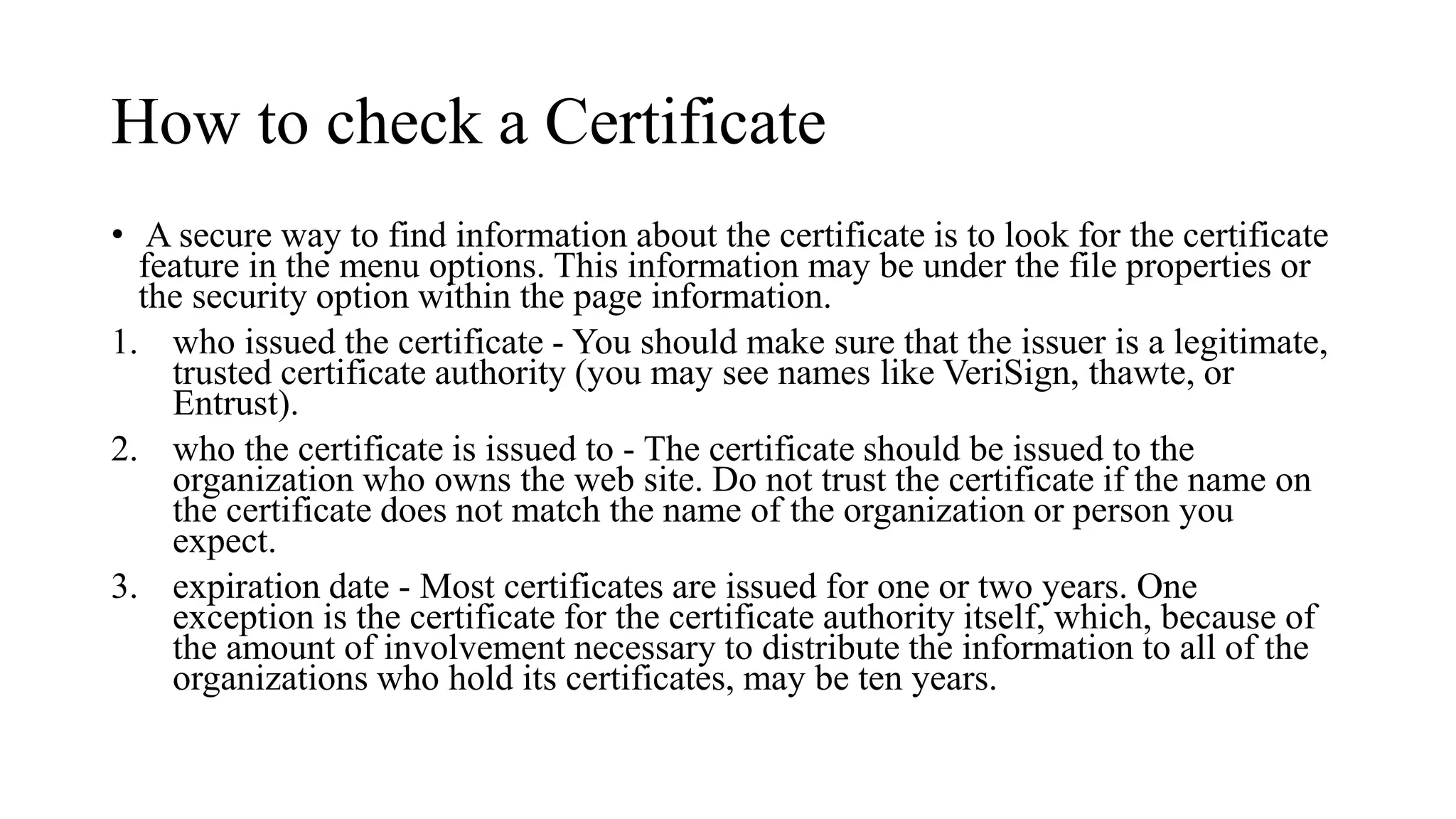 How to check a Certificate
• A secure way to find information about the certificate is to look for the certificate
feature in the menu options. This information may be under the file properties or
the security option within the page information.
1. who issued the certificate - You should make sure that the issuer is a legitimate,
trusted certificate authority (you may see names like VeriSign, thawte, or
Entrust).
2. who the certificate is issued to - The certificate should be issued to the
organization who owns the web site. Do not trust the certificate if the name on
the certificate does not match the name of the organization or person you
expect.
3. expiration date - Most certificates are issued for one or two years. One
exception is the certificate for the certificate authority itself, which, because of
the amount of involvement necessary to distribute the information to all of the
organizations who hold its certificates, may be ten years.
 