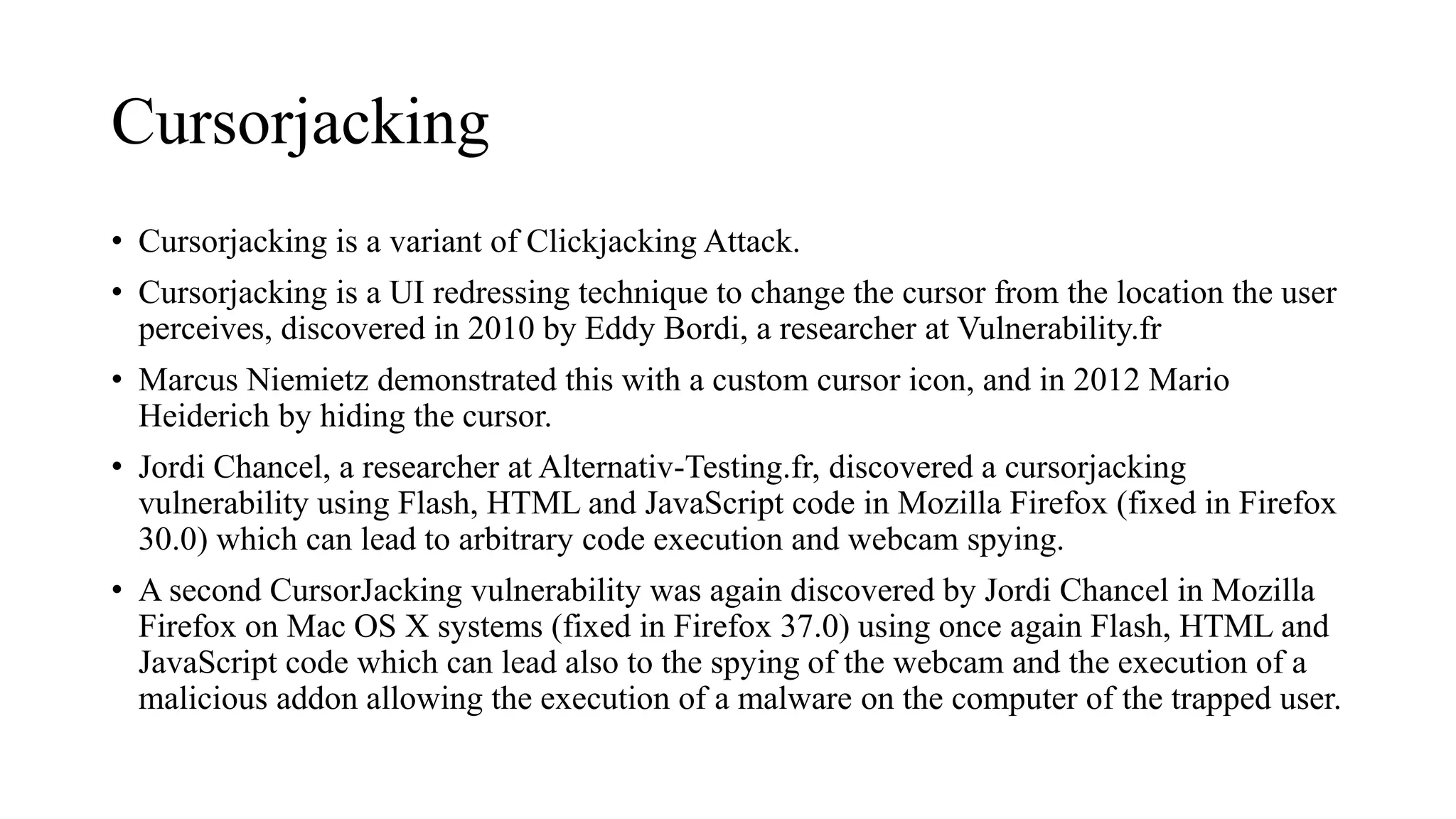 Cursorjacking
• Cursorjacking is a variant of Clickjacking Attack.
• Cursorjacking is a UI redressing technique to change the cursor from the location the user
perceives, discovered in 2010 by Eddy Bordi, a researcher at Vulnerability.fr
• Marcus Niemietz demonstrated this with a custom cursor icon, and in 2012 Mario
Heiderich by hiding the cursor.
• Jordi Chancel, a researcher at Alternativ-Testing.fr, discovered a cursorjacking
vulnerability using Flash, HTML and JavaScript code in Mozilla Firefox (fixed in Firefox
30.0) which can lead to arbitrary code execution and webcam spying.
• A second CursorJacking vulnerability was again discovered by Jordi Chancel in Mozilla
Firefox on Mac OS X systems (fixed in Firefox 37.0) using once again Flash, HTML and
JavaScript code which can lead also to the spying of the webcam and the execution of a
malicious addon allowing the execution of a malware on the computer of the trapped user.
 