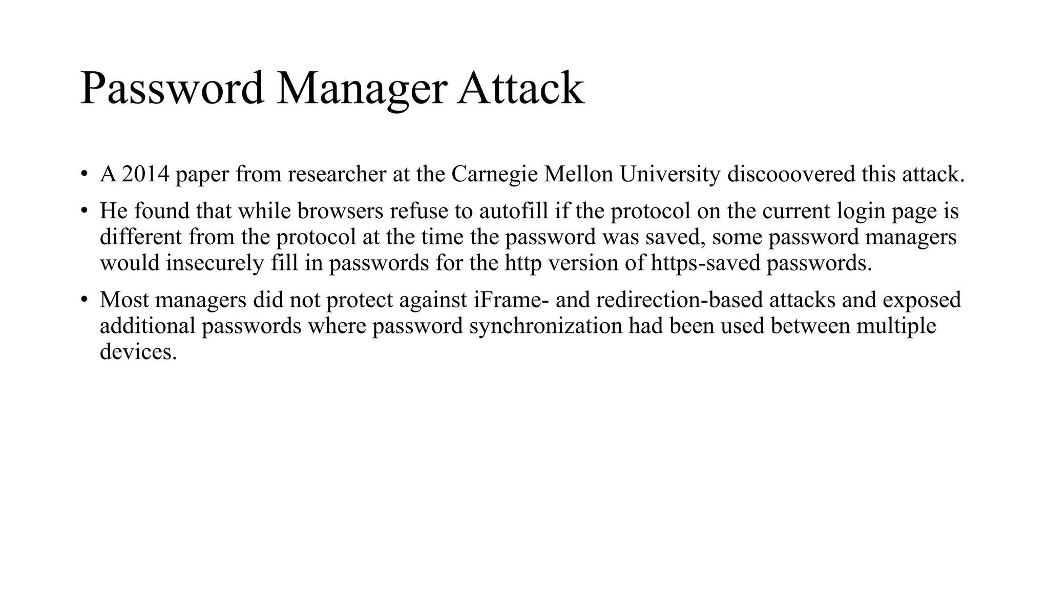 Password Manager Attack
• A 2014 paper from researcher at the Carnegie Mellon University discooovered this attack.
• He found that while browsers refuse to autofill if the protocol on the current login page is
different from the protocol at the time the password was saved, some password managers
would insecurely fill in passwords for the http version of https-saved passwords.
• Most managers did not protect against iFrame- and redirection-based attacks and exposed
additional passwords where password synchronization had been used between multiple
devices.
 