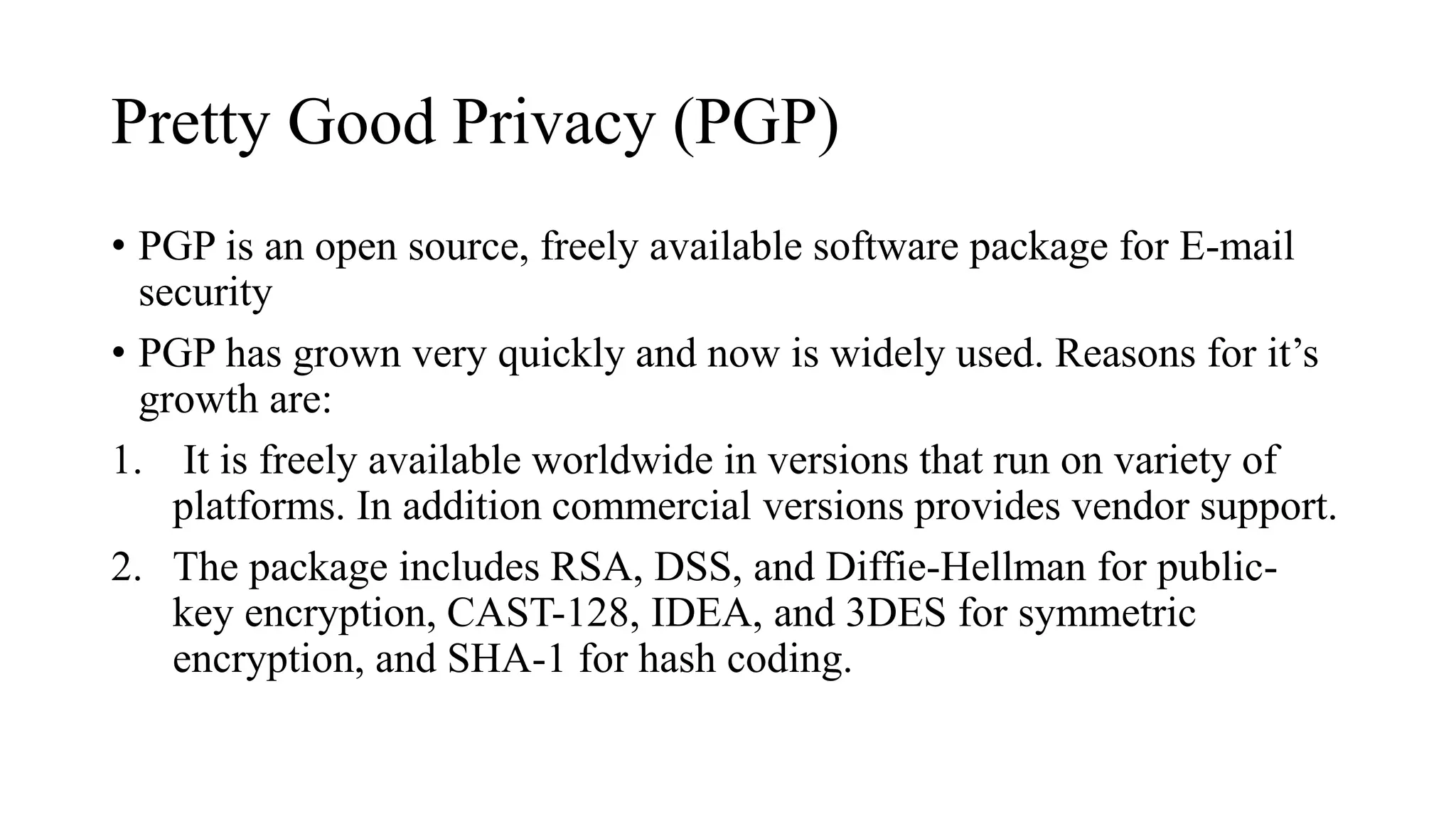 Pretty Good Privacy (PGP)
• PGP is an open source, freely available software package for E-mail
security
• PGP has grown very quickly and now is widely used. Reasons for it’s
growth are:
1. It is freely available worldwide in versions that run on variety of
platforms. In addition commercial versions provides vendor support.
2. The package includes RSA, DSS, and Diffie-Hellman for public-
key encryption, CAST-128, IDEA, and 3DES for symmetric
encryption, and SHA-1 for hash coding.
 