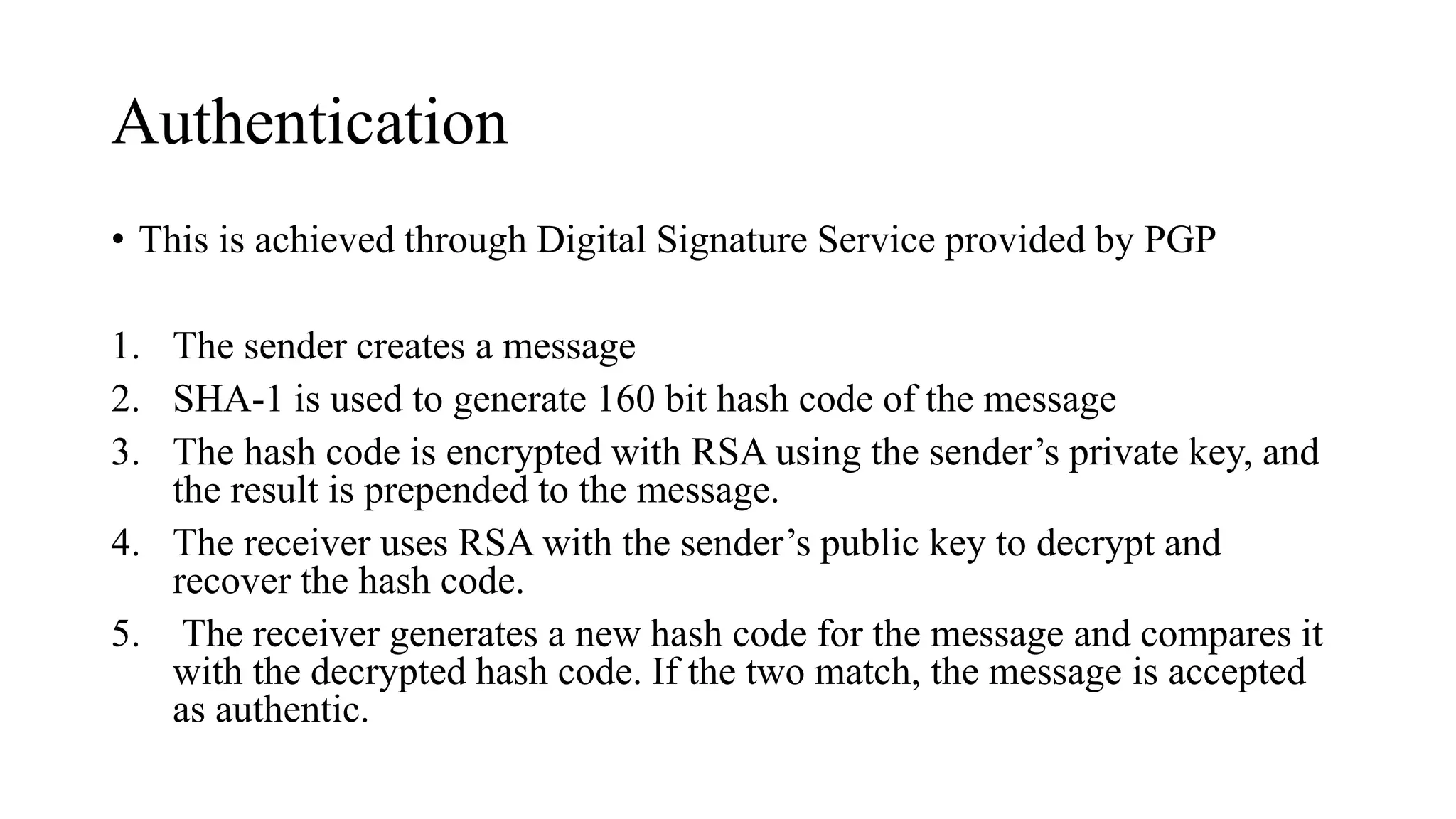 Authentication
• This is achieved through Digital Signature Service provided by PGP
1. The sender creates a message
2. SHA-1 is used to generate 160 bit hash code of the message
3. The hash code is encrypted with RSA using the sender’s private key, and
the result is prepended to the message.
4. The receiver uses RSA with the sender’s public key to decrypt and
recover the hash code.
5. The receiver generates a new hash code for the message and compares it
with the decrypted hash code. If the two match, the message is accepted
as authentic.
 