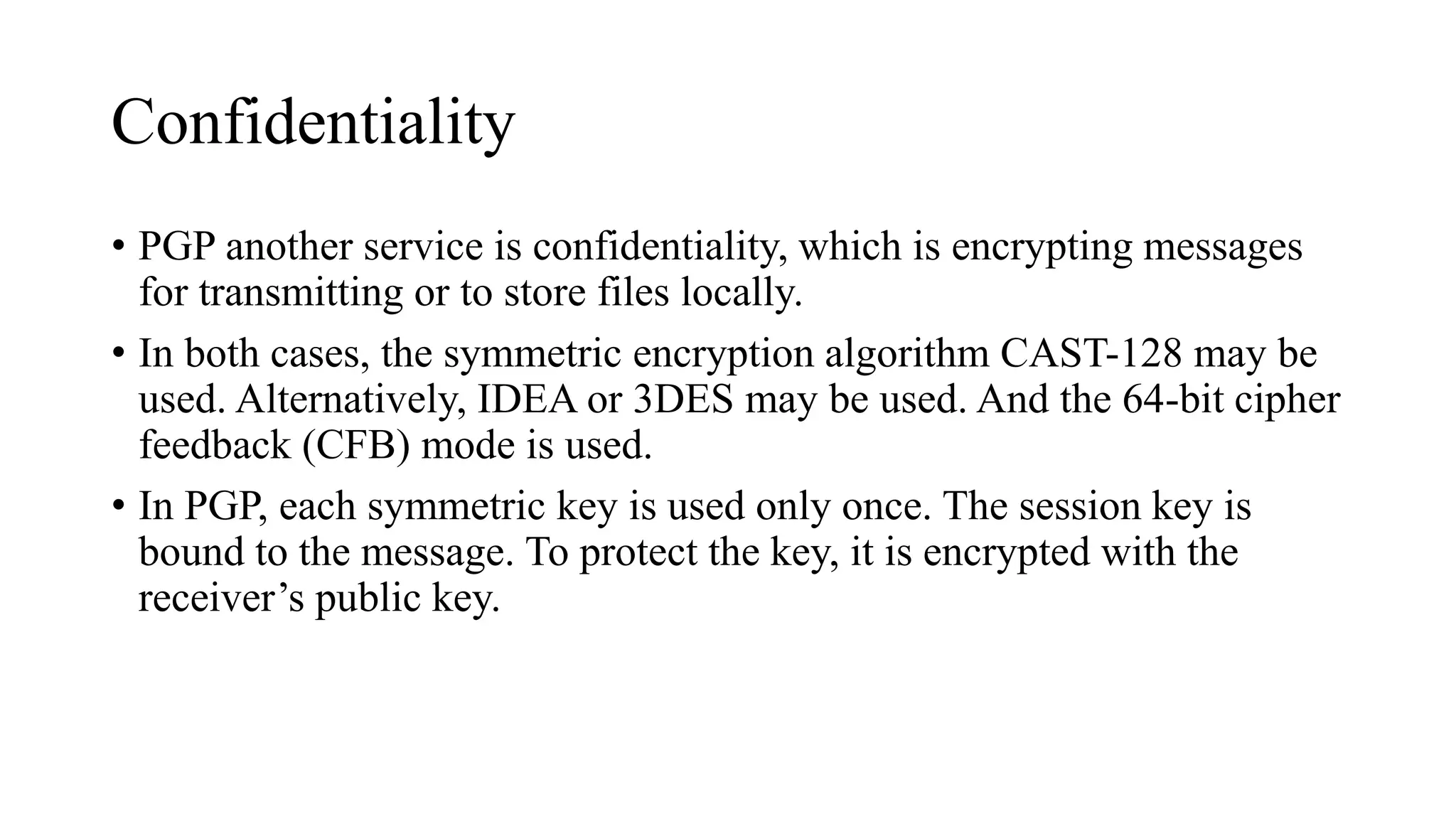 Confidentiality
• PGP another service is confidentiality, which is encrypting messages
for transmitting or to store files locally.
• In both cases, the symmetric encryption algorithm CAST-128 may be
used. Alternatively, IDEA or 3DES may be used. And the 64-bit cipher
feedback (CFB) mode is used.
• In PGP, each symmetric key is used only once. The session key is
bound to the message. To protect the key, it is encrypted with the
receiver’s public key.
 