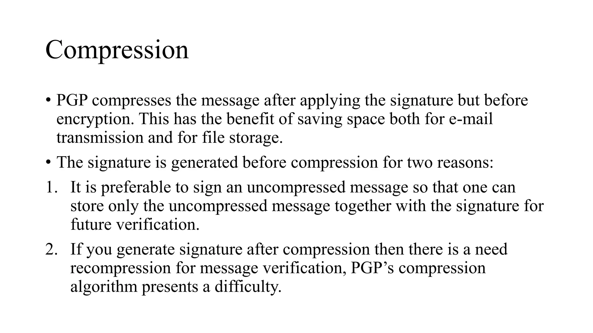 Compression
• PGP compresses the message after applying the signature but before
encryption. This has the benefit of saving space both for e-mail
transmission and for file storage.
• The signature is generated before compression for two reasons:
1. It is preferable to sign an uncompressed message so that one can
store only the uncompressed message together with the signature for
future verification.
2. If you generate signature after compression then there is a need
recompression for message verification, PGP’s compression
algorithm presents a difficulty.
 