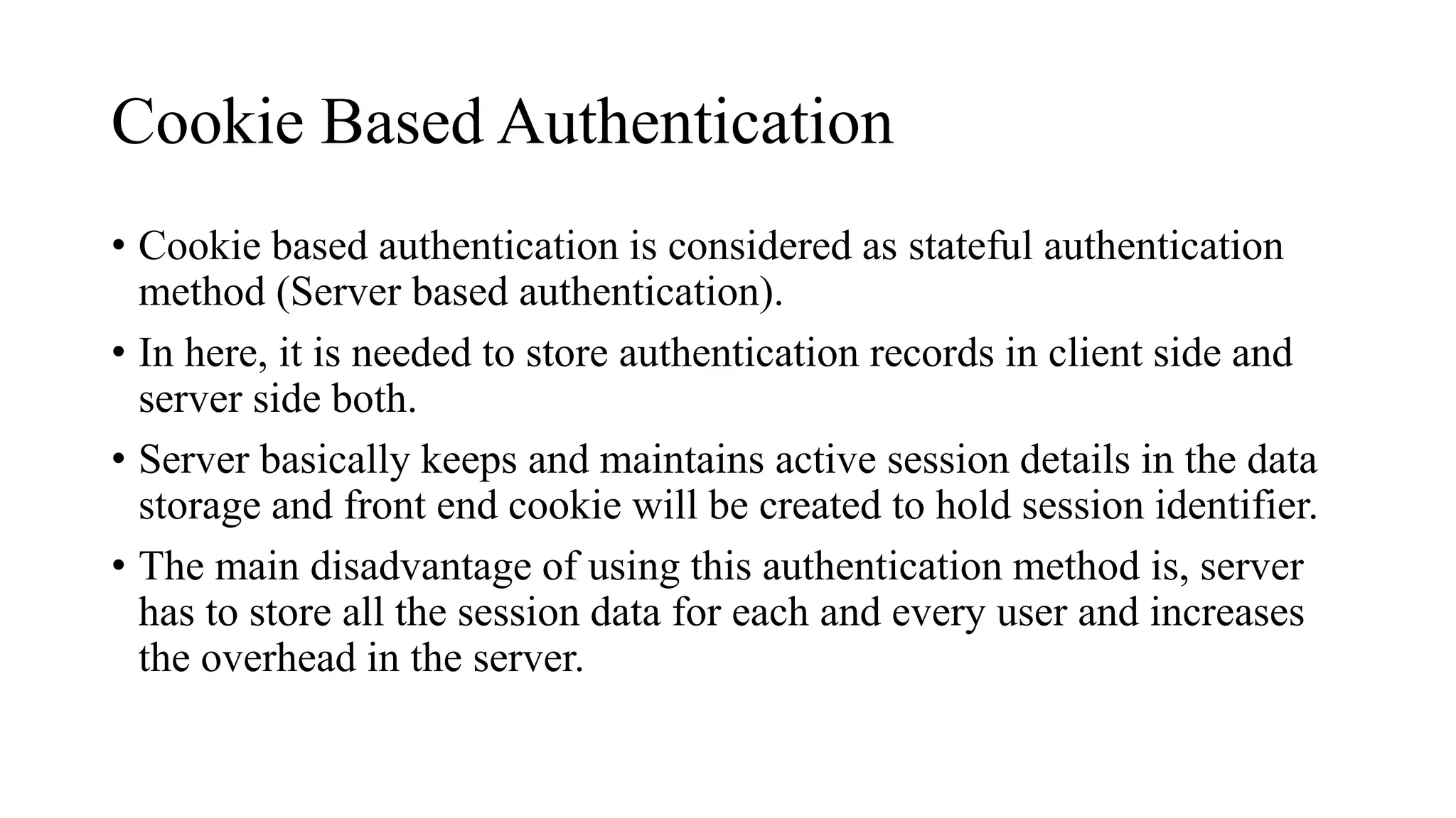 Cookie Based Authentication
• Cookie based authentication is considered as stateful authentication
method (Server based authentication).
• In here, it is needed to store authentication records in client side and
server side both.
• Server basically keeps and maintains active session details in the data
storage and front end cookie will be created to hold session identifier.
• The main disadvantage of using this authentication method is, server
has to store all the session data for each and every user and increases
the overhead in the server.
 