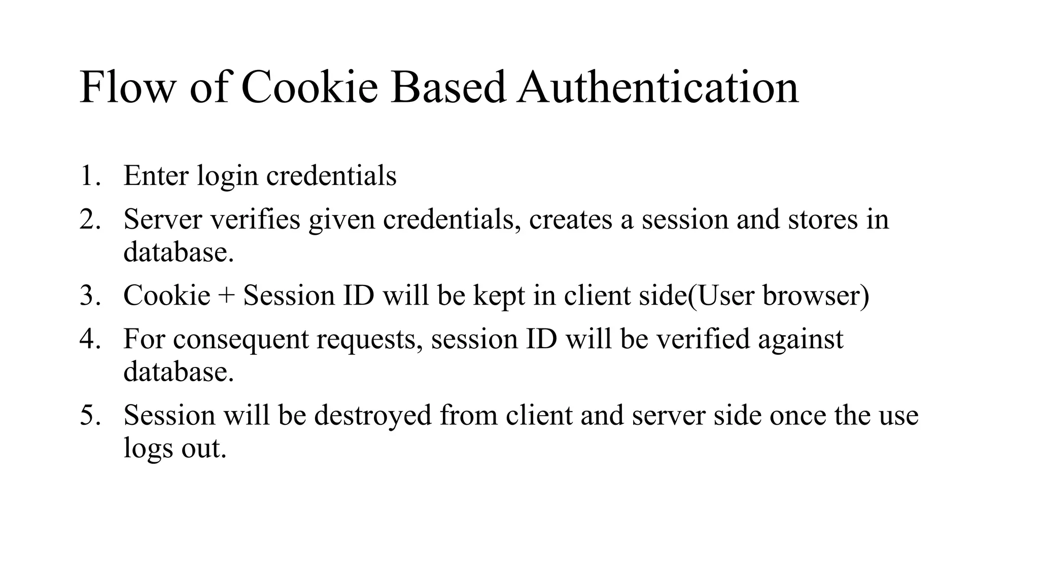 Flow of Cookie Based Authentication
1. Enter login credentials
2. Server verifies given credentials, creates a session and stores in
database.
3. Cookie + Session ID will be kept in client side(User browser)
4. For consequent requests, session ID will be verified against
database.
5. Session will be destroyed from client and server side once the use
logs out.
 