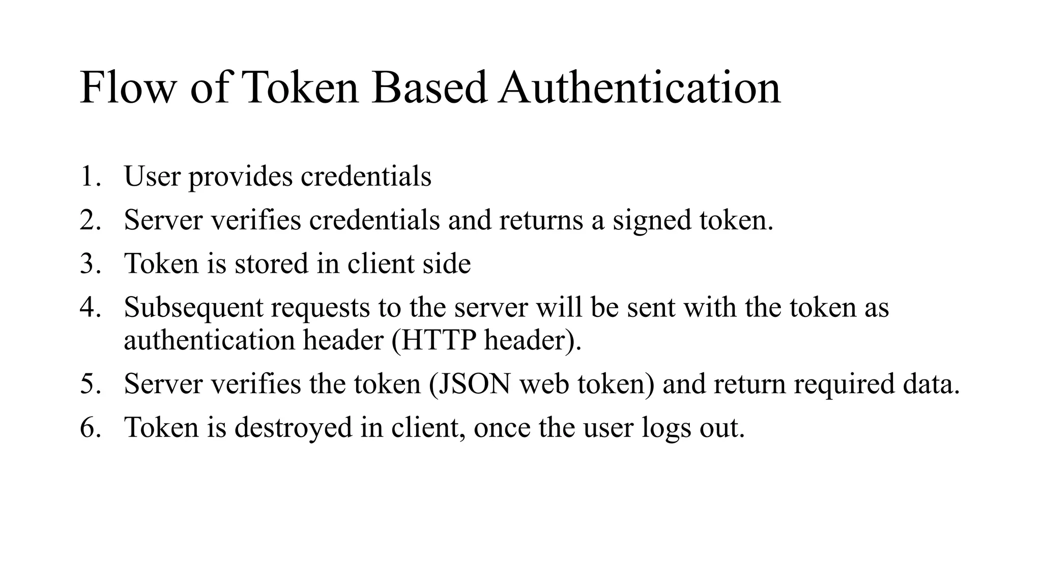Flow of Token Based Authentication
1. User provides credentials
2. Server verifies credentials and returns a signed token.
3. Token is stored in client side
4. Subsequent requests to the server will be sent with the token as
authentication header (HTTP header).
5. Server verifies the token (JSON web token) and return required data.
6. Token is destroyed in client, once the user logs out.
 