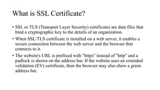 What is SSL Certificate?
• SSL or TLS (Transport Layer Security) certificates are data files that
bind a cryptographic key to the details of an organization.
• When SSL/TLS certificate is installed on a web server, it enables a
secure connection between the web server and the browser that
connects to it.
• The website's URL is prefixed with "https" instead of "http" and a
padlock is shown on the address bar. If the website uses an extended
validation (EV) certificate, then the browser may also show a green
address bar.
 