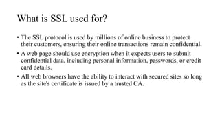What is SSL used for?
• The SSL protocol is used by millions of online business to protect
their customers, ensuring their online transactions remain confidential.
• A web page should use encryption when it expects users to submit
confidential data, including personal information, passwords, or credit
card details.
• All web browsers have the ability to interact with secured sites so long
as the site's certificate is issued by a trusted CA.
 