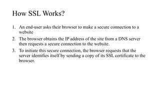 How SSL Works?
1. An end-user asks their browser to make a secure connection to a
website
2. The browser obtains the IP address of the site from a DNS server
then requests a secure connection to the website.
3. To initiate this secure connection, the browser requests that the
server identifies itself by sending a copy of its SSL certificate to the
browser.
 