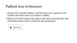 Padlock Icon in browsers
• As part of its security features, web browsers uses a special set of
symbols that alerts users to a website's validity.
• Shown in the left corner of the address bar, these icons provide vital
information about a site's certificates and connections.
 