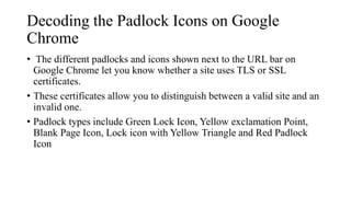 Decoding the Padlock Icons on Google
Chrome
• The different padlocks and icons shown next to the URL bar on
Google Chrome let you know whether a site uses TLS or SSL
certificates.
• These certificates allow you to distinguish between a valid site and an
invalid one.
• Padlock types include Green Lock Icon, Yellow exclamation Point,
Blank Page Icon, Lock icon with Yellow Triangle and Red Padlock
Icon
 