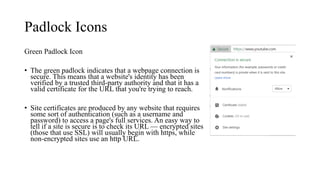 Padlock Icons
Green Padlock Icon
• The green padlock indicates that a webpage connection is
secure. This means that a website's identity has been
verified by a trusted third-party authority and that it has a
valid certificate for the URL that you're trying to reach.
• Site certificates are produced by any website that requires
some sort of authentication (such as a username and
password) to access a page's full services. An easy way to
tell if a site is secure is to check its URL — encrypted sites
(those that use SSL) will usually begin with https, while
non-encrypted sites use an http URL.
 