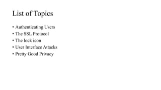 List of Topics
• Authenticating Users
• The SSL Protocol
• The lock icon
• User Interface Attacks
• Pretty Good Privacy
 