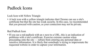 Padlock Icons
Lock Icon with Yellow Triangle
• A lock icon with a yellow triangle indicates that Chrome can see a site's
certificate but that the site has weak security. In this case, we recommended
that you proceed with caution, as your connection may not be private.
Red Padlock Icon
• If you see a red padlock with an x next to a URL, this is an indication of
problems with a site's certificate. Exercise extreme caution when
proceeding onto the site — refrain from entering any personal data or
sensitive information. It is likely that somebody is trying to impersonate the
requested website in order to capture your information.
 