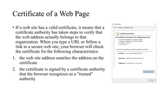 Certificate of a Web Page
• If a web site has a valid certificate, it means that a
certificate authority has taken steps to verify that
the web address actually belongs to that
organization. When you type a URL or follow a
link to a secure web site, your browser will check
the certificate for the following characteristics:
1. the web site address matches the address on the
certificate
2. the certificate is signed by a certificate authority
that the browser recognizes as a "trusted"
authority
 