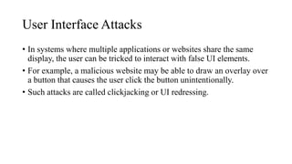 User Interface Attacks
• In systems where multiple applications or websites share the same
display, the user can be tricked to interact with false UI elements.
• For example, a malicious website may be able to draw an overlay over
a button that causes the user click the button unintentionally.
• Such attacks are called clickjacking or UI redressing.
 