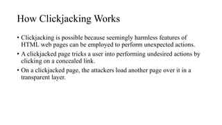 How Clickjacking Works
• Clickjacking is possible because seemingly harmless features of
HTML web pages can be employed to perform unexpected actions.
• A clickjacked page tricks a user into performing undesired actions by
clicking on a concealed link.
• On a clickjacked page, the attackers load another page over it in a
transparent layer.
 