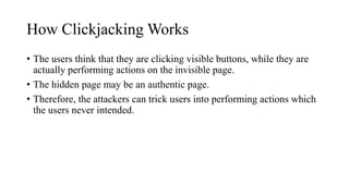 How Clickjacking Works
• The users think that they are clicking visible buttons, while they are
actually performing actions on the invisible page.
• The hidden page may be an authentic page.
• Therefore, the attackers can trick users into performing actions which
the users never intended.
 