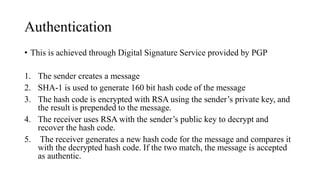Authentication
• This is achieved through Digital Signature Service provided by PGP
1. The sender creates a message
2. SHA-1 is used to generate 160 bit hash code of the message
3. The hash code is encrypted with RSA using the sender’s private key, and
the result is prepended to the message.
4. The receiver uses RSA with the sender’s public key to decrypt and
recover the hash code.
5. The receiver generates a new hash code for the message and compares it
with the decrypted hash code. If the two match, the message is accepted
as authentic.
 