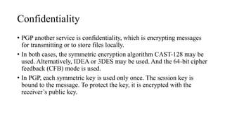 Confidentiality
• PGP another service is confidentiality, which is encrypting messages
for transmitting or to store files locally.
• In both cases, the symmetric encryption algorithm CAST-128 may be
used. Alternatively, IDEA or 3DES may be used. And the 64-bit cipher
feedback (CFB) mode is used.
• In PGP, each symmetric key is used only once. The session key is
bound to the message. To protect the key, it is encrypted with the
receiver’s public key.
 