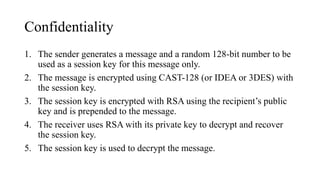 Confidentiality
1. The sender generates a message and a random 128-bit number to be
used as a session key for this message only.
2. The message is encrypted using CAST-128 (or IDEA or 3DES) with
the session key.
3. The session key is encrypted with RSA using the recipient’s public
key and is prepended to the message.
4. The receiver uses RSA with its private key to decrypt and recover
the session key.
5. The session key is used to decrypt the message.
 