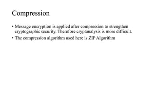 Compression
• Message encryption is applied after compression to strengthen
cryptographic security. Therefore cryptanalysis is more difficult.
• The compression algorithm used here is ZIP Algorithm
 