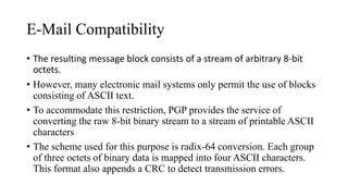 E-Mail Compatibility
• The resulting message block consists of a stream of arbitrary 8-bit
octets.
• However, many electronic mail systems only permit the use of blocks
consisting of ASCII text.
• To accommodate this restriction, PGP provides the service of
converting the raw 8-bit binary stream to a stream of printable ASCII
characters
• The scheme used for this purpose is radix-64 conversion. Each group
of three octets of binary data is mapped into four ASCII characters.
This format also appends a CRC to detect transmission errors.
 